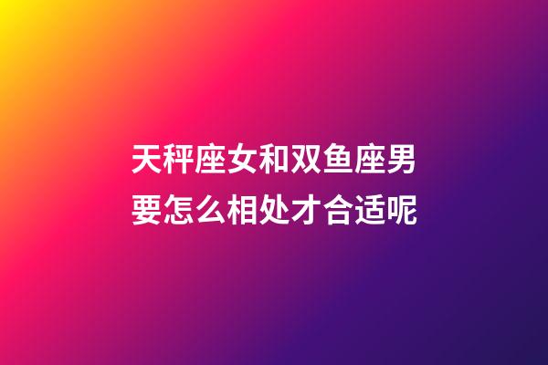 天秤座女和双鱼座男要怎么相处才合适呢-第1张-星座运势-玄机派