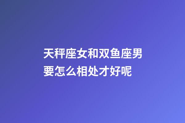 天秤座女和双鱼座男要怎么相处才好呢