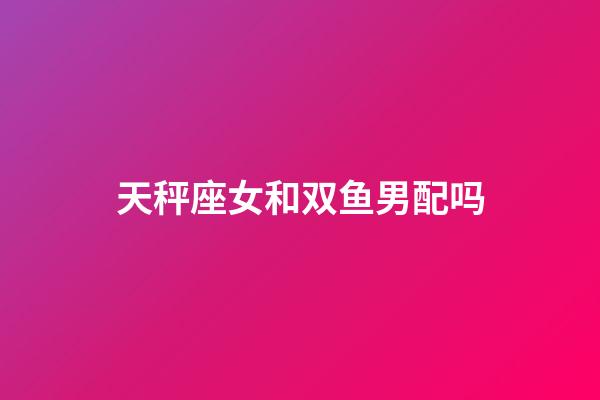 天秤座女和双鱼男配吗-第1张-星座运势-玄机派