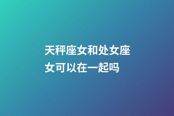 天秤座女和处女座女可以在一起吗-第1张-星座运势-玄机派