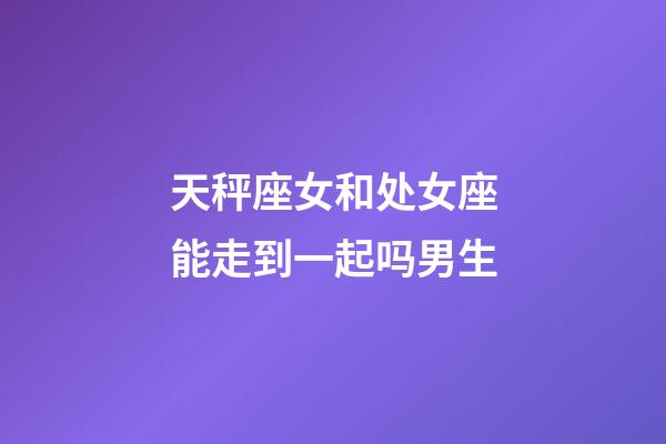 天秤座女和处女座能走到一起吗男生-第1张-星座运势-玄机派