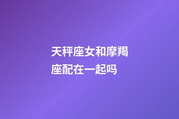 天秤座女和摩羯座配在一起吗-第1张-星座运势-玄机派