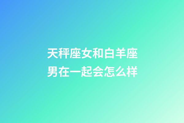 天秤座女和白羊座男在一起会怎么样-第1张-星座运势-玄机派