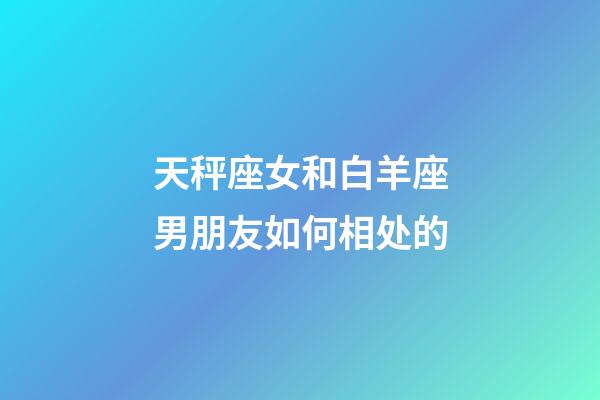 天秤座女和白羊座男朋友如何相处的-第1张-星座运势-玄机派