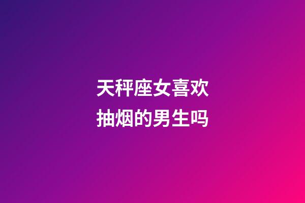 天秤座女喜欢抽烟的男生吗-第1张-星座运势-玄机派