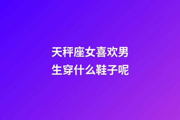 天秤座女喜欢男生穿什么鞋子呢-第1张-星座运势-玄机派