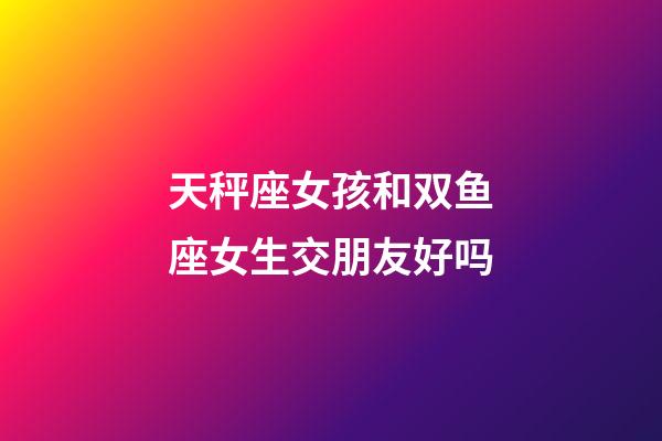 天秤座女孩和双鱼座女生交朋友好吗