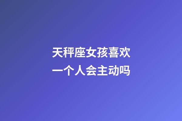 天秤座女孩喜欢一个人会主动吗-第1张-星座运势-玄机派