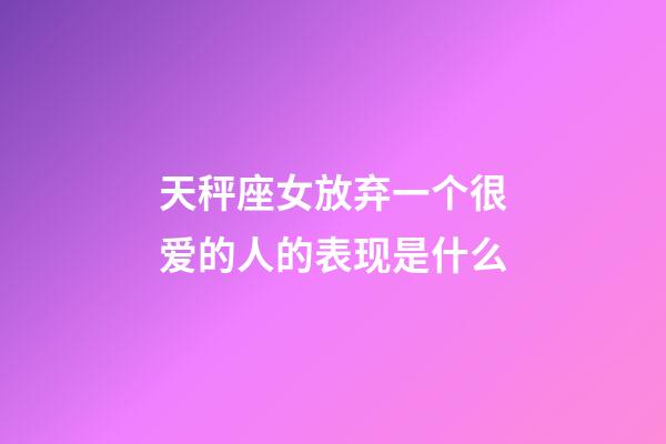 天秤座女放弃一个很爱的人的表现是什么-第1张-星座运势-玄机派