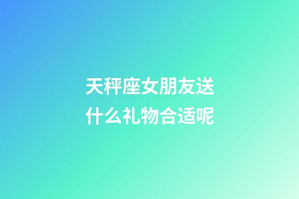 天秤座女朋友送什么礼物合适呢-第1张-星座运势-玄机派