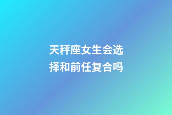 天秤座女生会选择和前任复合吗-第1张-星座运势-玄机派