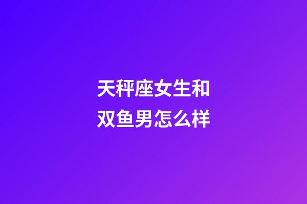 天秤座女生和双鱼男怎么样-第1张-星座运势-玄机派