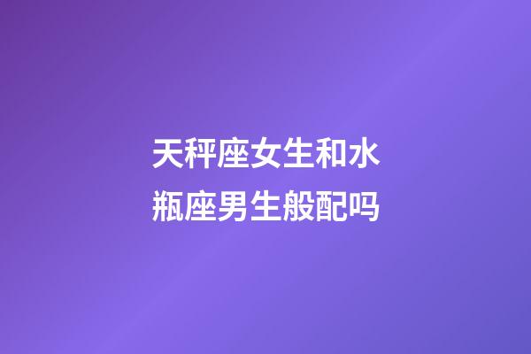 天秤座女生和水瓶座男生般配吗-第1张-星座运势-玄机派