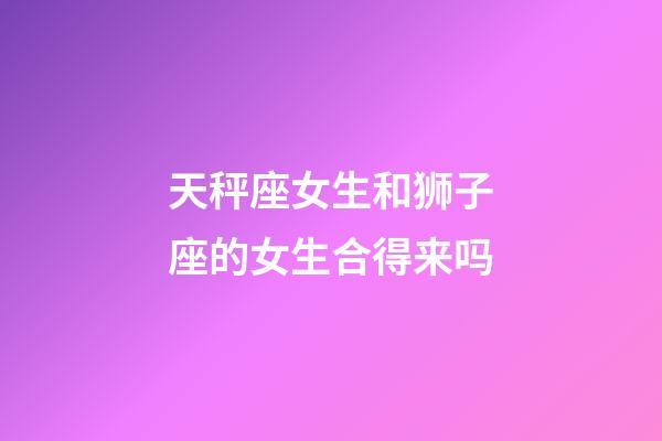 天秤座女生和狮子座的女生合得来吗-第1张-星座运势-玄机派