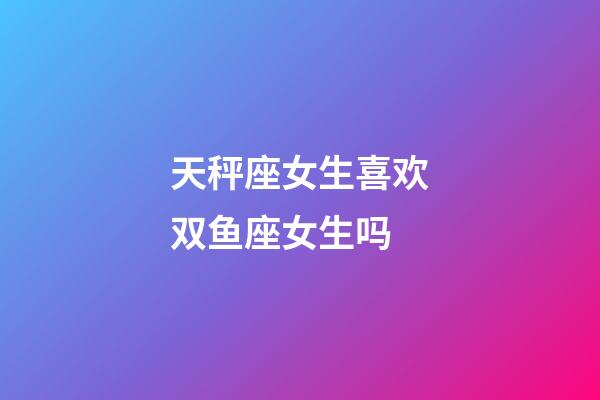 天秤座女生喜欢双鱼座女生吗-第1张-星座运势-玄机派