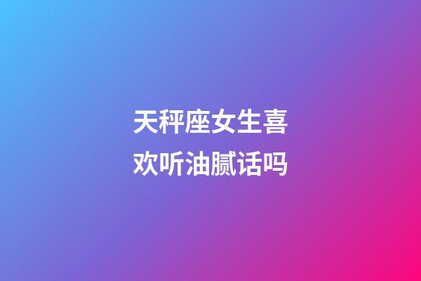 天秤座女生喜欢听油腻话吗