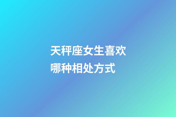 天秤座女生喜欢哪种相处方式-第1张-星座运势-玄机派