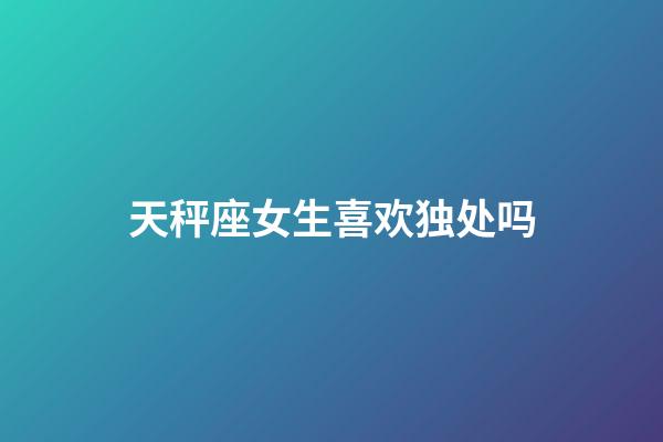 天秤座女生喜欢独处吗-第1张-星座运势-玄机派