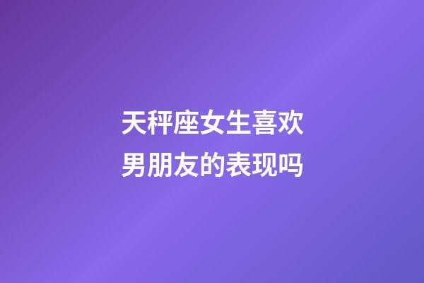 天秤座女生喜欢男朋友的表现吗-第1张-星座运势-玄机派