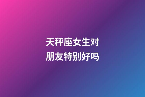 天秤座女生对朋友特别好吗-第1张-星座运势-玄机派