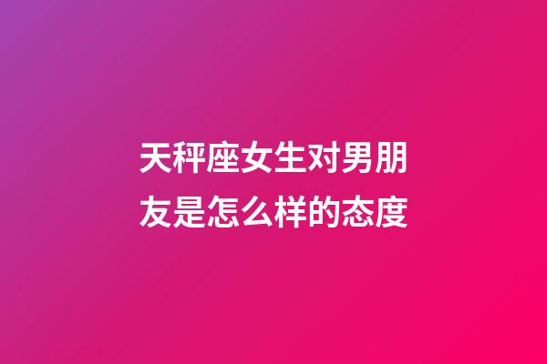 天秤座女生对男朋友是怎么样的态度-第1张-星座运势-玄机派