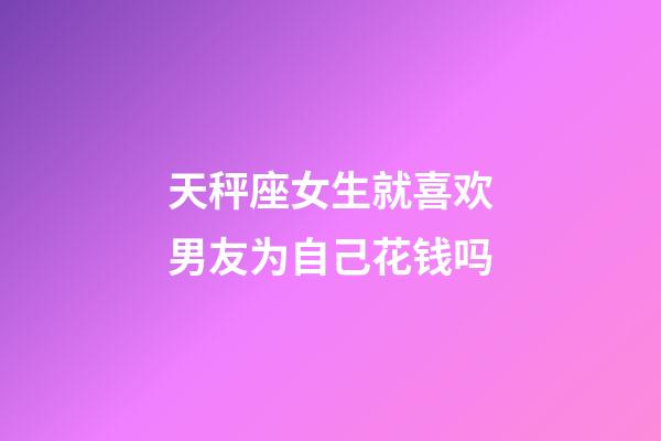 天秤座女生就喜欢男友为自己花钱吗