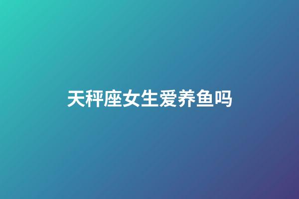 天秤座女生爱养鱼吗