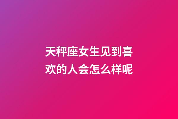 天秤座女生见到喜欢的人会怎么样呢-第1张-星座运势-玄机派