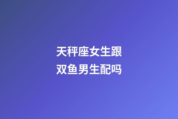 天秤座女生跟双鱼男生配吗-第1张-星座运势-玄机派