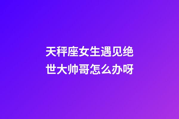 天秤座女生遇见绝世大帅哥怎么办呀-第1张-星座运势-玄机派