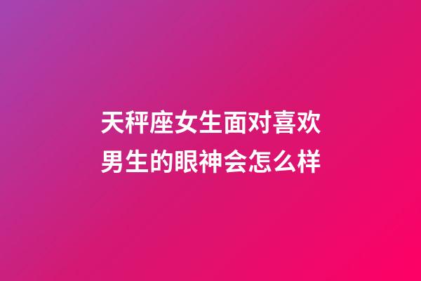 天秤座女生面对喜欢男生的眼神会怎么样-第1张-星座运势-玄机派