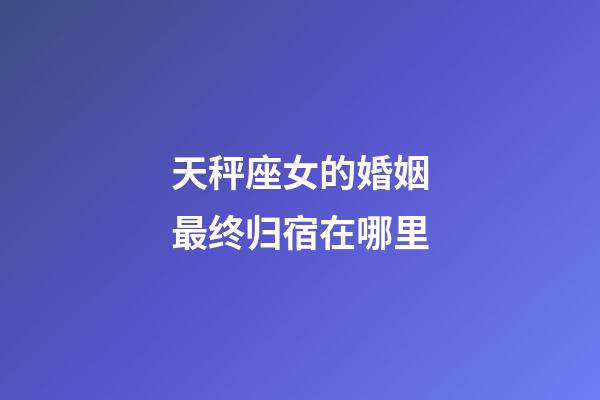 天秤座女的婚姻最终归宿在哪里-第1张-星座运势-玄机派