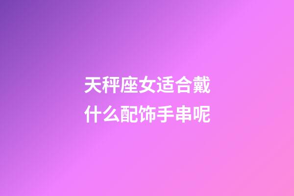 天秤座女适合戴什么配饰手串呢-第1张-星座运势-玄机派