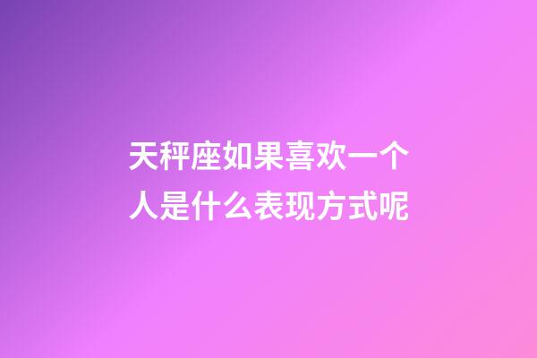 天秤座如果喜欢一个人是什么表现方式呢-第1张-星座运势-玄机派