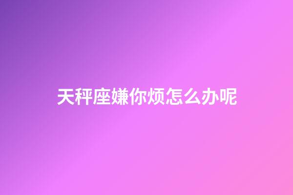 天秤座嫌你烦怎么办呢-第1张-星座运势-玄机派