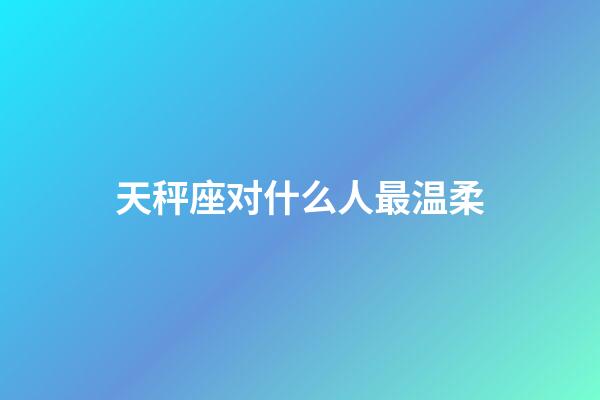 天秤座对什么人最温柔-第1张-星座运势-玄机派