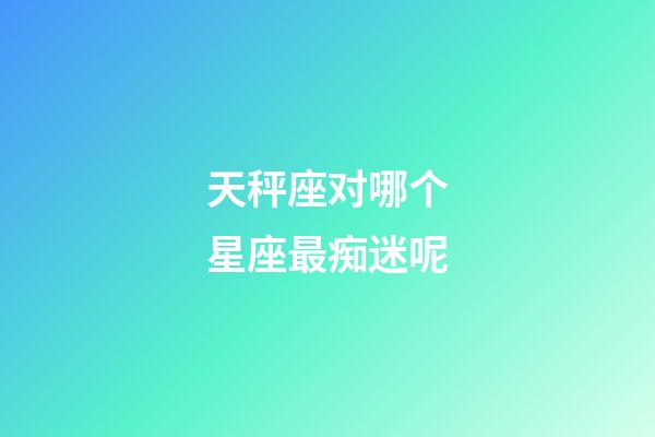 天秤座对哪个星座最痴迷呢-第1张-星座运势-玄机派