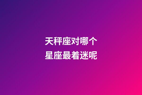 天秤座对哪个星座最着迷呢-第1张-星座运势-玄机派