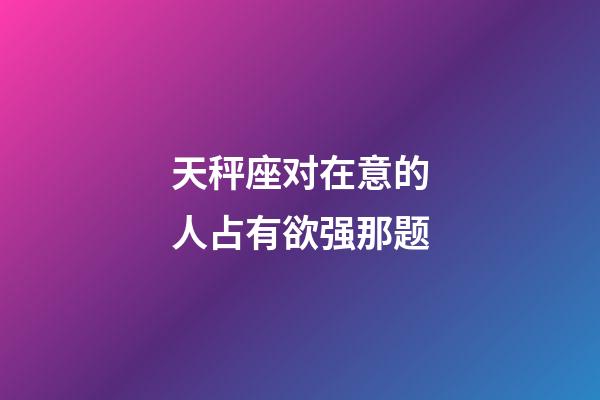 天秤座对在意的人占有欲强那题-第1张-星座运势-玄机派