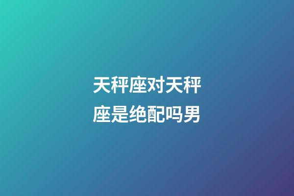 天秤座对天秤座是绝配吗男-第1张-星座运势-玄机派