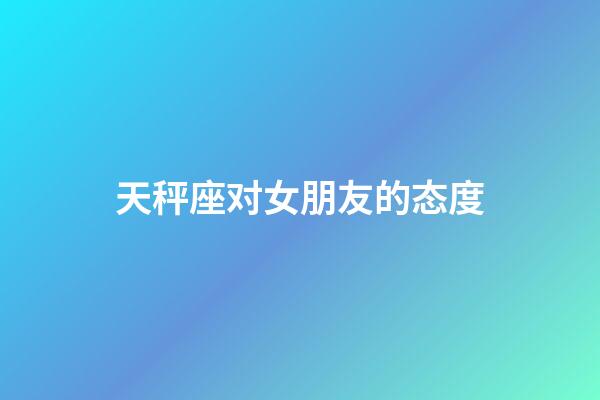 天秤座对女朋友的态度-第1张-星座运势-玄机派