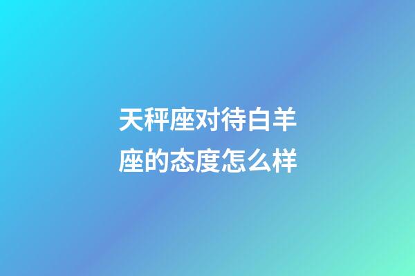 天秤座对待白羊座的态度怎么样-第1张-星座运势-玄机派