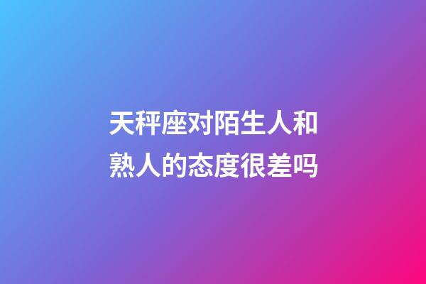 天秤座对陌生人和熟人的态度很差吗