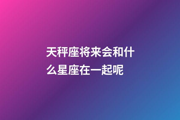 天秤座将来会和什么星座在一起呢-第1张-星座运势-玄机派