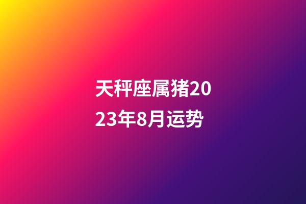 天秤座属猪2023年8月运势-第1张-星座运势-玄机派