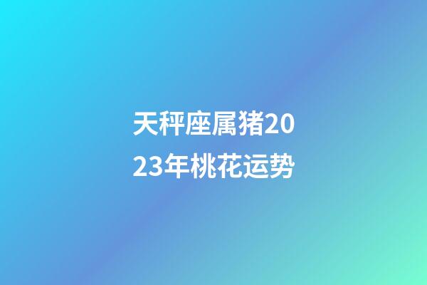 天秤座属猪2023年桃花运势-第1张-星座运势-玄机派