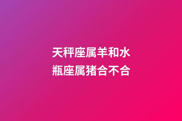 天秤座属羊和水瓶座属猪合不合-第1张-星座运势-玄机派