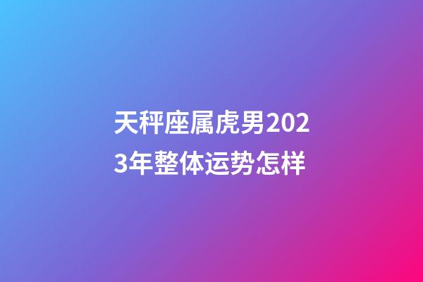 天秤座属虎男2023年整体运势怎样-第1张-星座运势-玄机派