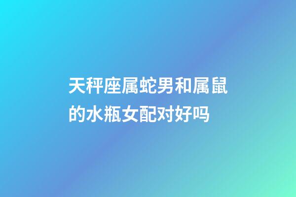 天秤座属蛇男和属鼠的水瓶女配对好吗-第1张-星座运势-玄机派