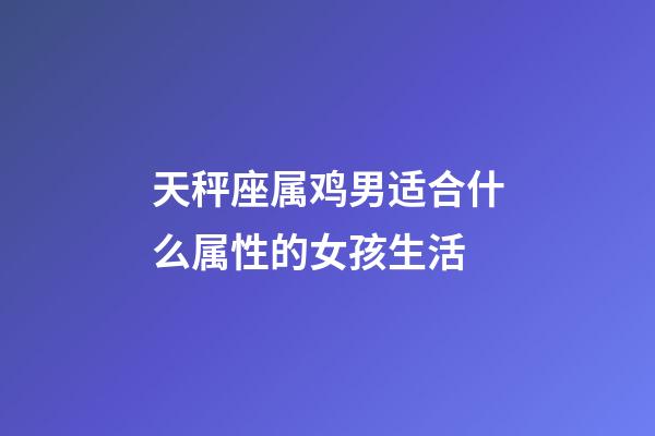 天秤座属鸡男适合什么属性的女孩生活-第1张-星座运势-玄机派